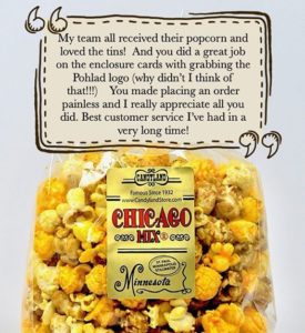 Customer Review stating quote My team all received their popcorn and loved the tins! And you did a great job on the enclosure cards with grabbing the Pohlad logo (why didn't I think of that!!!). You made placing an order painless and I really appreciate all you did. Best customer service I've had in a very long time! End quote. Link leads to larger image.