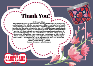 Customer Review stating quote Thank you! Hi Brenda and Lee, I personally wanted to thank you for the excellent service on processing my Valentine's Day gifts for my employees. I have received a lot of emails from employees thanking me for the Candyland popcorn, since it's their favorite and they miss going to the store. I would like to personally thank you for making the process so smooth on my end. And since I'm all about how the gift looks when it arrives, I'm giving you a huge thumbs up. It was so nice to open my box and see Valentine's Dat card sitting on top of the popcorn tin and your card underneath. And of course, the Chicago Mix is excellent. I'm enjoying some right now actually. Thanks again and I'm sure I'll be calling on you in the future for more gift deliveries. Have a great rest of your week. Thanks, Susan Crosson, Human Resources Administrator. Link leads to larger image.